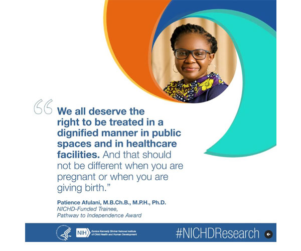 #NICHDResearch quote from NICHD-funded trainee Patience Afulani, M.B.Ch.B., M.P.H., Ph.D.: “We all deserve the right to be treated in a dignified manner in public spaces and in health care facilities. And that should not be different when you are pregnant or when you are giving birth.” 