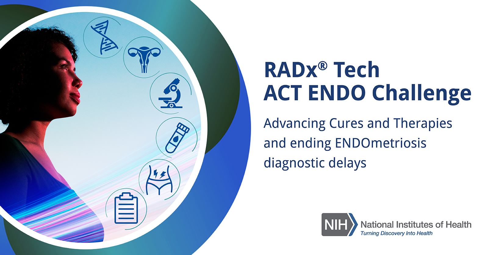 RADx® Tech ACT ENDO Challenge. Advancing Cures and Therapies and ending Endometriosis diagnostic delays. National Institutes of Health logo, with tagline, Turning Discovery Into Health. Woman looks toward the sky. Icons representing double helix, female reproductive system, microscope, test tube with blood, abdominal pain, clipboard.