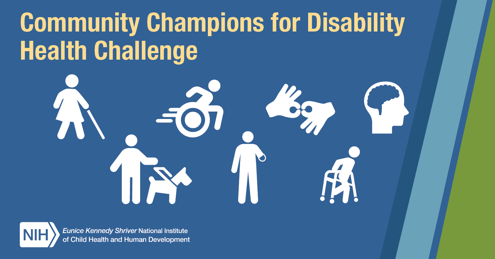 Community Champions for Disability Health Challenge. Logo of the NIH Eunice Kennedy Shriver National Institute of Child Health and Human Development. Seven disability icons, including a stick figure in a dress holding a white cane, a stick figure operating a wheelchair, a stick figure with a lower arm amputation, two hands signing for sign language interpretation, a head above the neck with the brain highlighted, a stick figure using a service animal, and a stick figure using a walker.