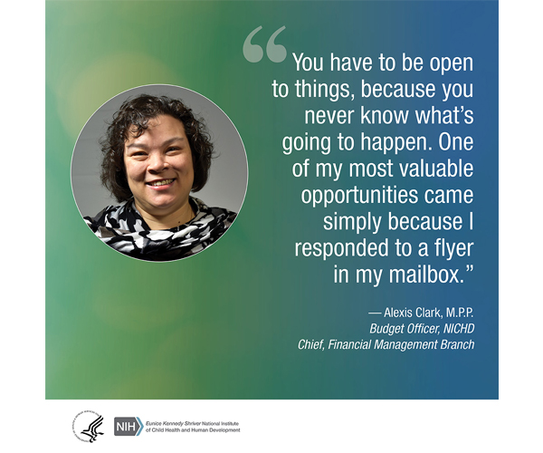 Quote from Alexis Clark, M.P.P., Budget Officer and Financial Management Branch Chief, NICHD: “You have to be open to things, because you never know what’s going to happen. One of my most valuable opportunities came simply because I responded to a flyer in my mailbox.” 