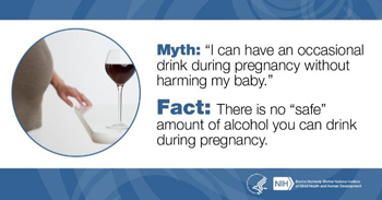 Myth:I can have an occasional drink during pregnancy without harming my baby. Fact: There is no safe amount of alcohol you can drink during pregnancy.