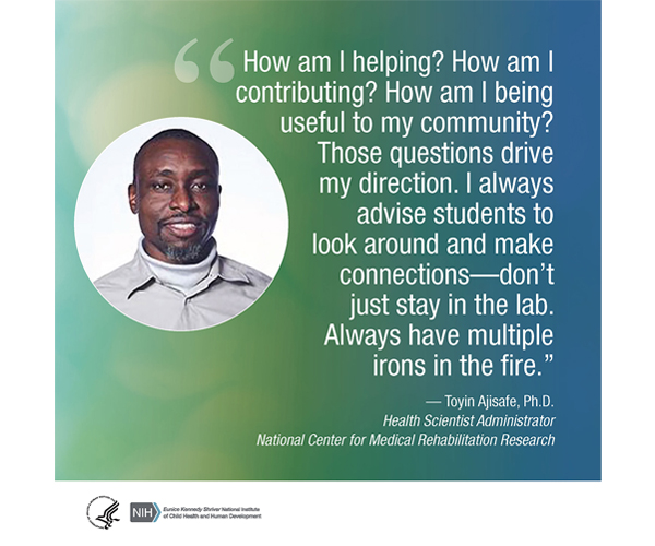 Quote from Toyin Ajisafe, Ph.D., Health Scientist Administrator for the National Center for Medical Rehabilitation Research: “How am I helping? How am I contributing? How am I being useful to my community? Those questions drive my direction. I always advise students to look around and make connections—don’t just stay in the lab. Always have multiple irons in the fire.” 