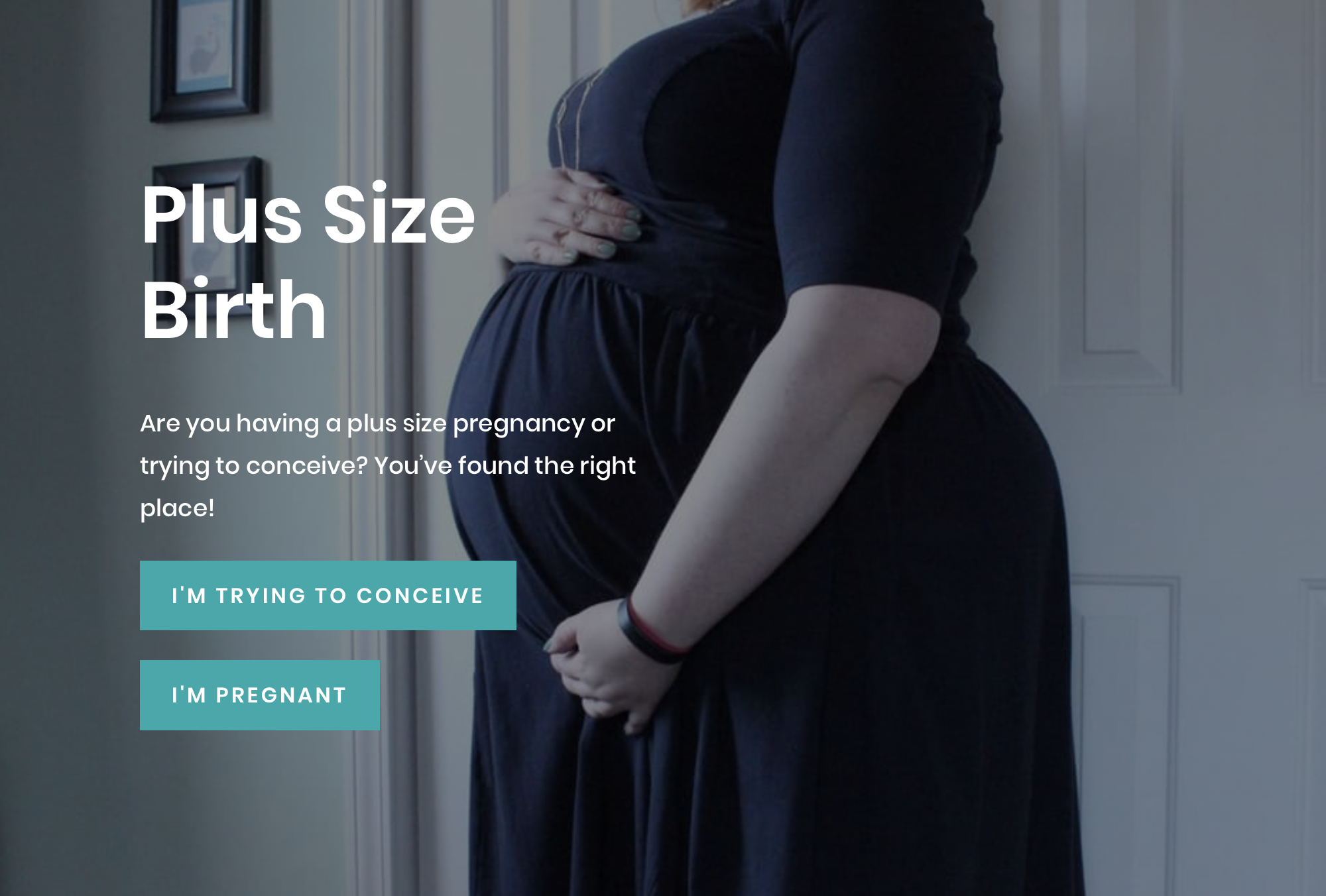 Screen shot of the Plus Size Birth website. A pregnant woman holding her abdomen. Plus Size Birth. Are you having a plus size pregnancy or trying to conceive? You’ve found the right place! Includes links that read, &quot;I'm trying to conceive&quot; and &quot;I'm pregnant.&quot;