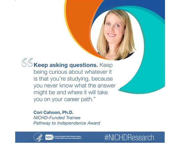#NICHDResearch quote from NICHD-Funded Trainee and Pathway to Independence Awardee Cori Cahoon, Ph.D.: “Keep asking questions. Keep being curious about whatever it is that you’re studying, because you never know what the answer might be and where it will take you on your career path.”
